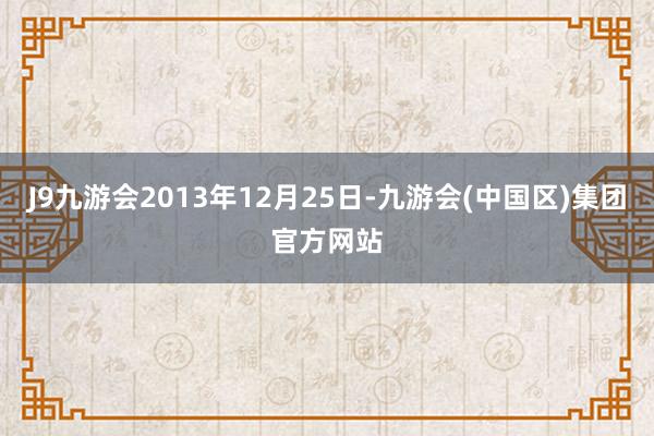 J9九游会2013年12月25日-九游会(中国区)集团官方网站