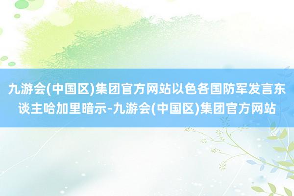 九游会(中国区)集团官方网站以色各国防军发言东谈主哈加里暗示-九游会(中国区)集团官方网站