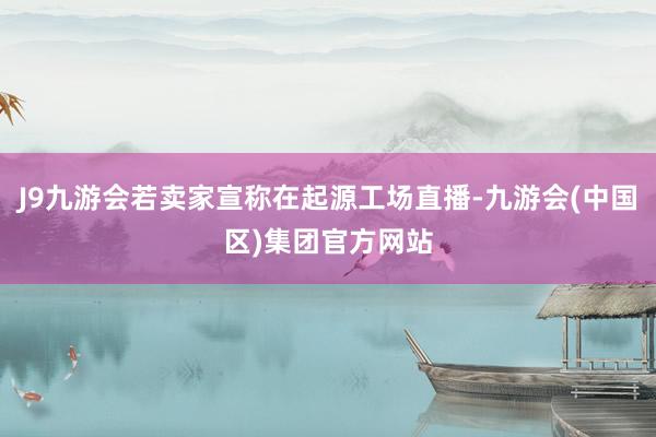 J9九游会若卖家宣称在起源工场直播-九游会(中国区)集团官方网站