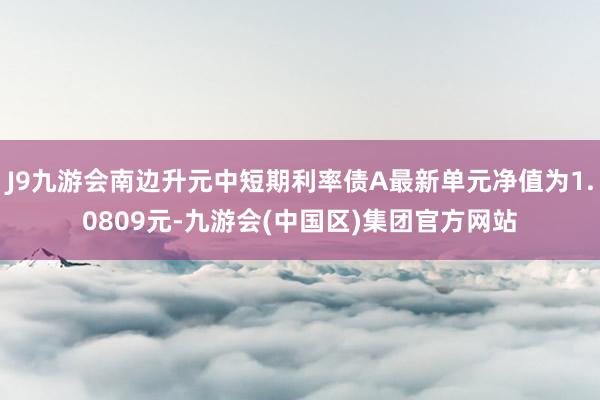 J9九游会南边升元中短期利率债A最新单元净值为1.0809元-九游会(中国区)集团官方网站
