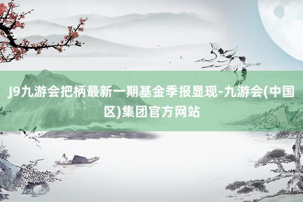 J9九游会把柄最新一期基金季报显现-九游会(中国区)集团官方网站