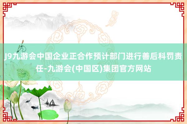 J9九游会中国企业正合作预计部门进行善后科罚责任-九游会(中国区)集团官方网站
