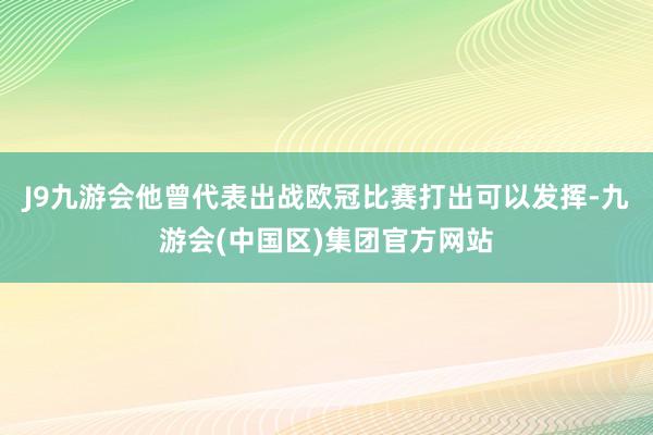 J9九游会他曾代表出战欧冠比赛打出可以发挥-九游会(中国区)集团官方网站