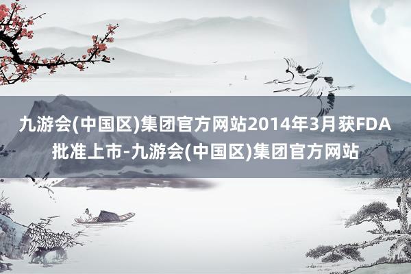 九游会(中国区)集团官方网站2014年3月获FDA批准上市-九游会(中国区)集团官方网站