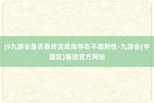 J9九游会是否最终完成尚存在不细则性-九游会(中国区)集团官方网站