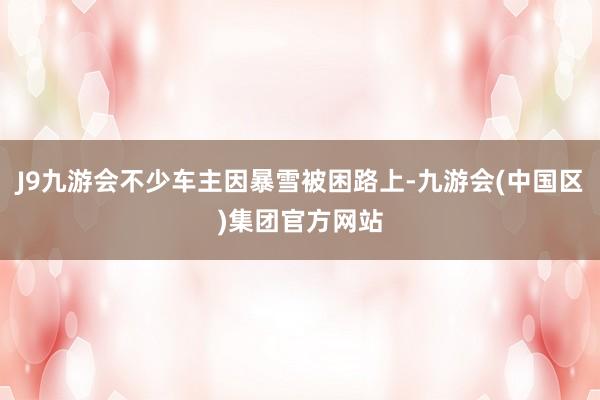 J9九游会不少车主因暴雪被困路上-九游会(中国区)集团官方网站