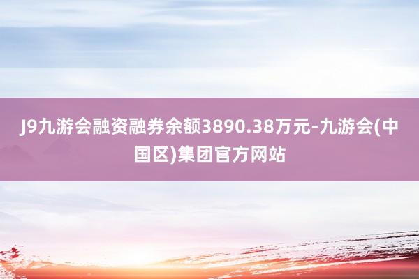 J9九游会融资融券余额3890.38万元-九游会(中国区)集团官方网站