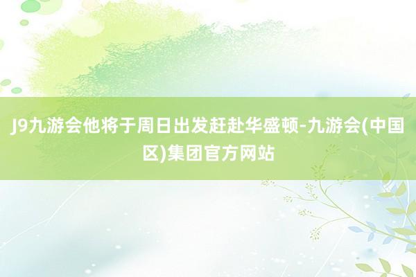 J9九游会他将于周日出发赶赴华盛顿-九游会(中国区)集团官方网站