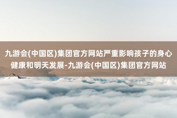 九游会(中国区)集团官方网站严重影响孩子的身心健康和明天发展-九游会(中国区)集团官方网站