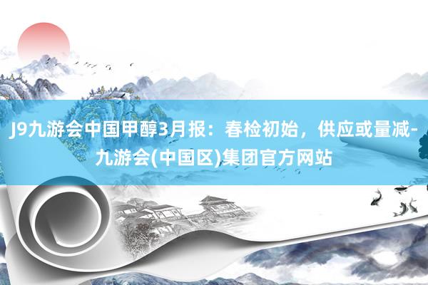 J9九游会中国甲醇3月报：春检初始，供应或量减-九游会(中国区)集团官方网站