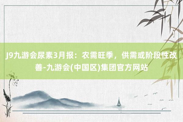 J9九游会尿素3月报：农需旺季，供需或阶段性改善-九游会(中国区)集团官方网站