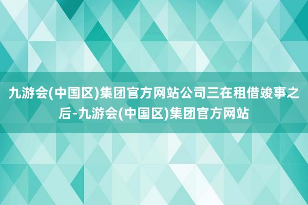 九游会(中国区)集团官方网站公司三在租借竣事之后-九游会(中国区)集团官方网站