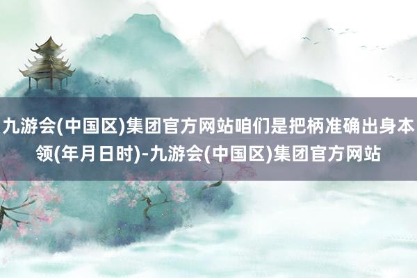 九游会(中国区)集团官方网站咱们是把柄准确出身本领(年月日时)-九游会(中国区)集团官方网站