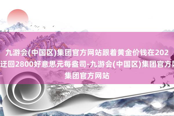 九游会(中国区)集团官方网站跟着黄金价钱在2025年迂回2800好意思元每盎司-九游会(中国区)集团官方网站