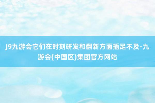 J9九游会它们在时刻研发和翻新方面插足不及-九游会(中国区)集团官方网站