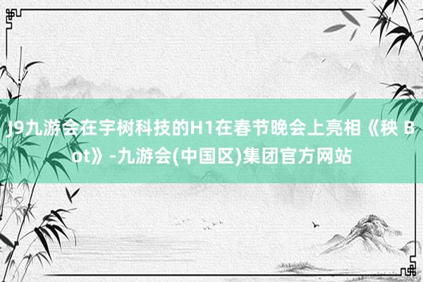 J9九游会在宇树科技的H1在春节晚会上亮相《秧 Bot》-九游会(中国区)集团官方网站