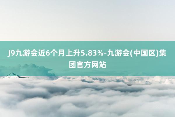 J9九游会近6个月上升5.83%-九游会(中国区)集团官方网站