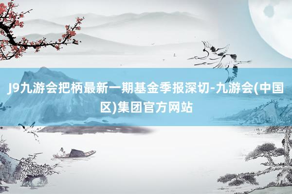 J9九游会把柄最新一期基金季报深切-九游会(中国区)集团官方网站