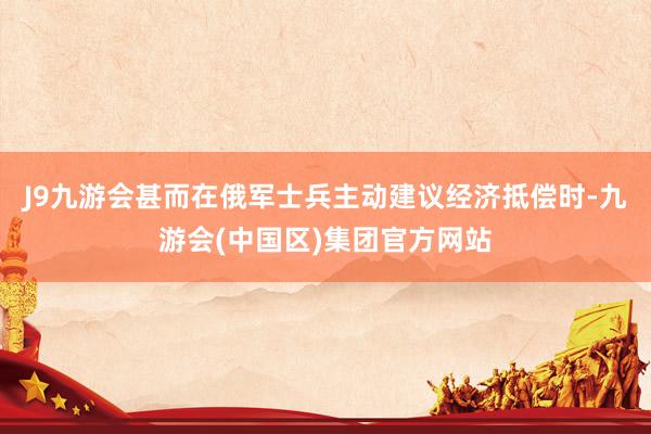J9九游会甚而在俄军士兵主动建议经济抵偿时-九游会(中国区)集团官方网站