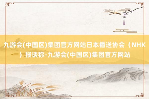 九游会(中国区)集团官方网站日本播送协会（NHK）报谈称-九游会(中国区)集团官方网站