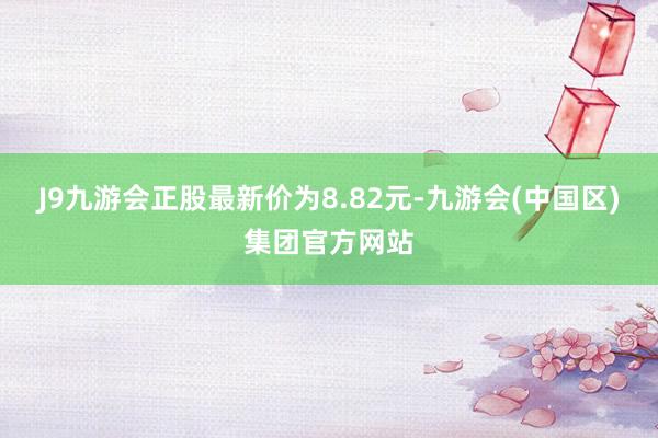 J9九游会正股最新价为8.82元-九游会(中国区)集团官方网站