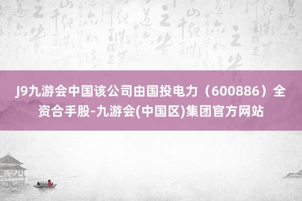 J9九游会中国该公司由国投电力（600886）全资合手股-九游会(中国区)集团官方网站