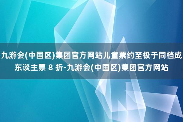 九游会(中国区)集团官方网站儿童票约至极于同档成东谈主票 8 折-九游会(中国区)集团官方网站