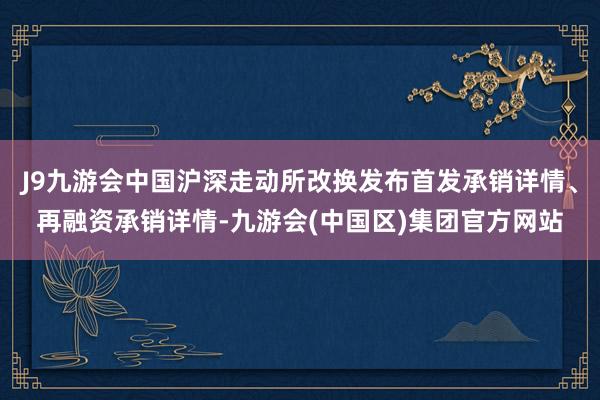 J9九游会中国沪深走动所改换发布首发承销详情、再融资承销详情-九游会(中国区)集团官方网站