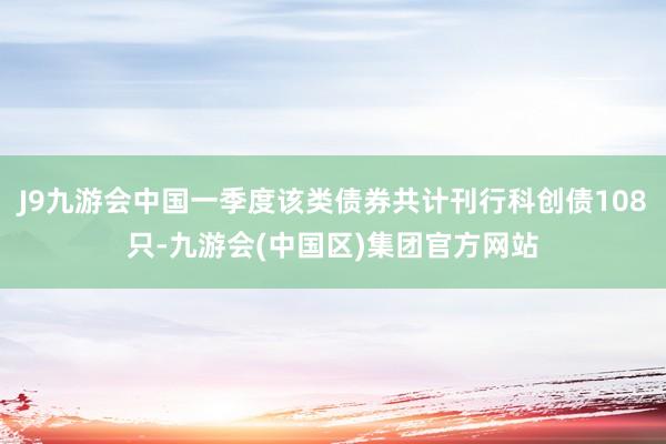 J9九游会中国一季度该类债券共计刊行科创债108只-九游会(中国区)集团官方网站