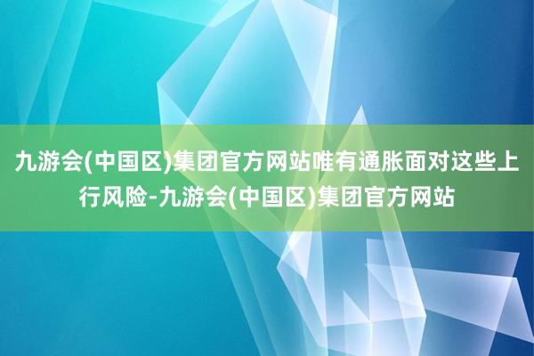 九游会(中国区)集团官方网站唯有通胀面对这些上行风险-九游会(中国区)集团官方网站