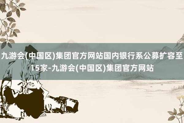 九游会(中国区)集团官方网站国内银行系公募扩容至15家-九游会(中国区)集团官方网站