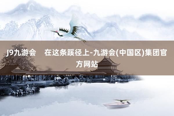 J9九游会    在这条蹊径上-九游会(中国区)集团官方网站
