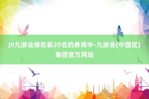 J9九游会　　排在前20名的券商中-九游会(中国区)集团官方网站