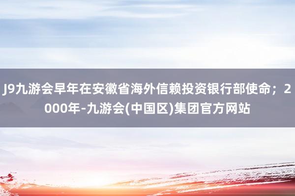 J9九游会早年在安徽省海外信赖投资银行部使命；2000年-九游会(中国区)集团官方网站