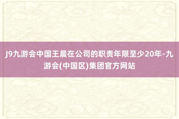 J9九游会中国王晨在公司的职责年限至少20年-九游会(中国区)集团官方网站