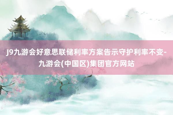 J9九游会好意思联储利率方案告示守护利率不变-九游会(中国区)集团官方网站