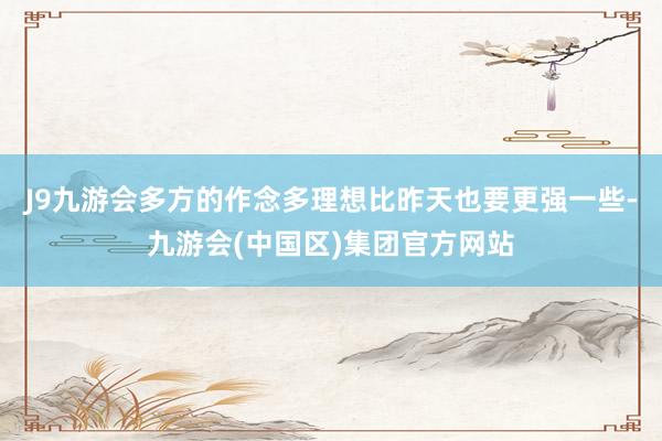 J9九游会多方的作念多理想比昨天也要更强一些-九游会(中国区)集团官方网站