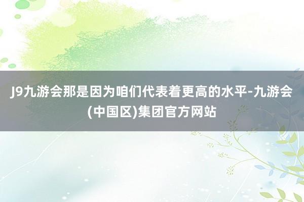 J9九游会那是因为咱们代表着更高的水平-九游会(中国区)集团官方网站