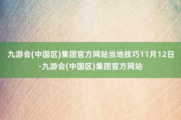 九游会(中国区)集团官方网站当地技巧11月12日-九游会(中国区)集团官方网站