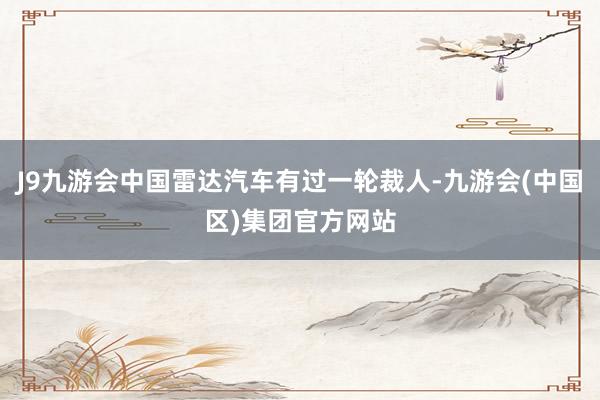 J9九游会中国雷达汽车有过一轮裁人-九游会(中国区)集团官方网站