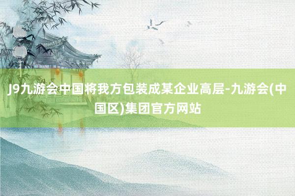 J9九游会中国将我方包装成某企业高层-九游会(中国区)集团官方网站