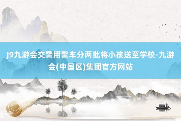 J9九游会交警用警车分两批将小孩送至学校-九游会(中国区)集团官方网站