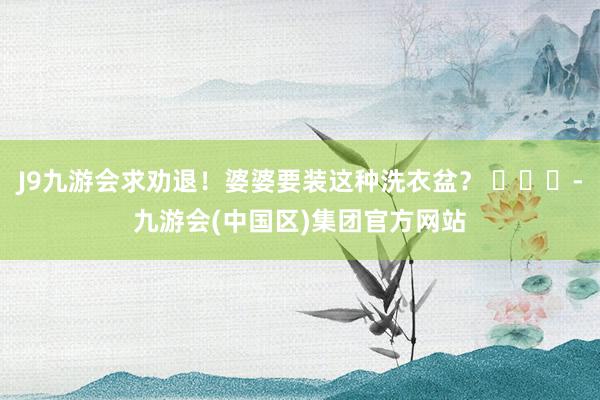 J9九游会求劝退！婆婆要装这种洗衣盆？ ​​​-九游会(中国区)集团官方网站