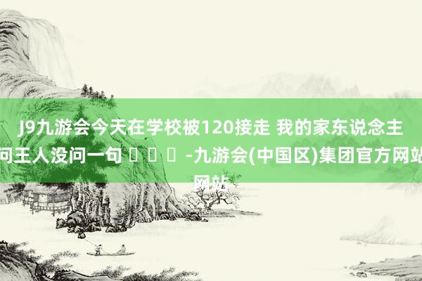 J9九游会今天在学校被120接走 我的家东说念主问王人没问一句 ​​​-九游会(中国区)集团官方网站