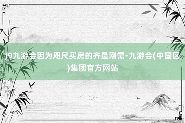 J9九游会因为咫尺买房的齐是刚需-九游会(中国区)集团官方网站