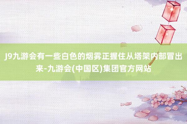 J9九游会有一些白色的烟雾正握住从塔架内部冒出来-九游会(中国区)集团官方网站