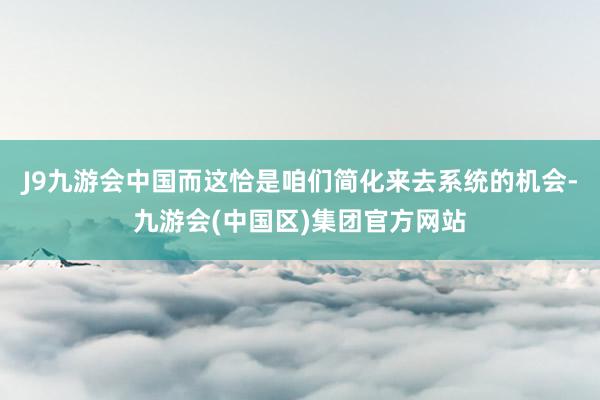 J9九游会中国而这恰是咱们简化来去系统的机会-九游会(中国区)集团官方网站