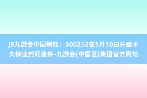 J9九游会中国例如：300252在5月10日开盘不久快速封死涨停-九游会(中国区)集团官方网站