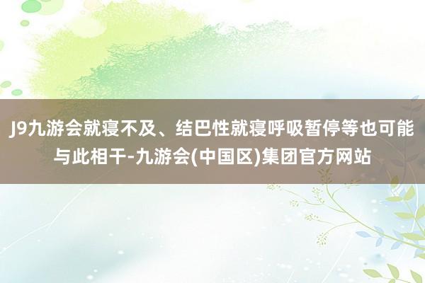 J9九游会就寝不及、结巴性就寝呼吸暂停等也可能与此相干-九游会(中国区)集团官方网站