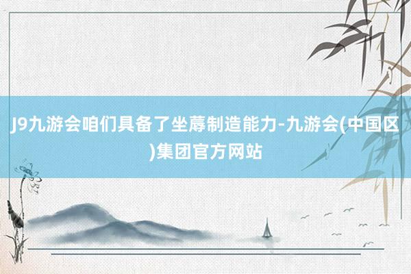 J9九游会咱们具备了坐蓐制造能力-九游会(中国区)集团官方网站